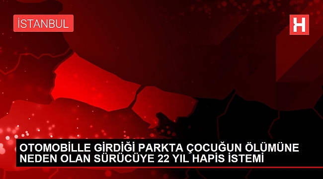 OTOMOBİLLE GİRDİĞİ PARKTA ÇOCUĞUN ÖLÜMÜNE NEDEN OLAN SÜRÜCÜYE 22 YIL HAPİS İSTEMİ.