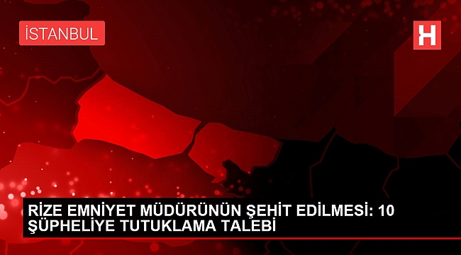 RİZE EMNİYET MÜDÜRÜNÜN ŞEHİT EDİLMESİ: 10 ŞÜPHELİYE TUTUKLAMA TALEBİ.
