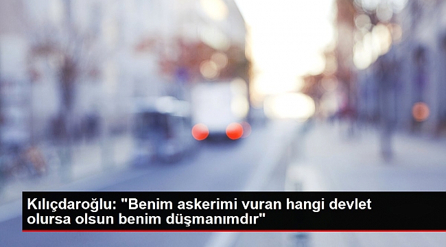 Kılıçdaroğlu: "Benim askerimi vuran hangi devlet olursa olsun benim düşmanımdır".