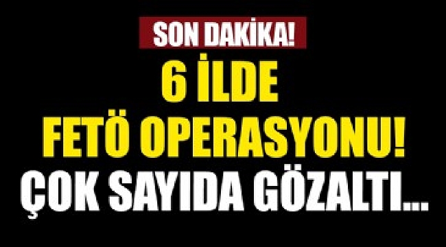 6 ilde FETÖ/PDY operasyonu.