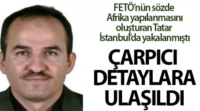 FETÖ’nün Afrika yapılanmasını başlatan firari İbrahim Tatar ile ilgili çarpıcı detaylara ulaşıldı