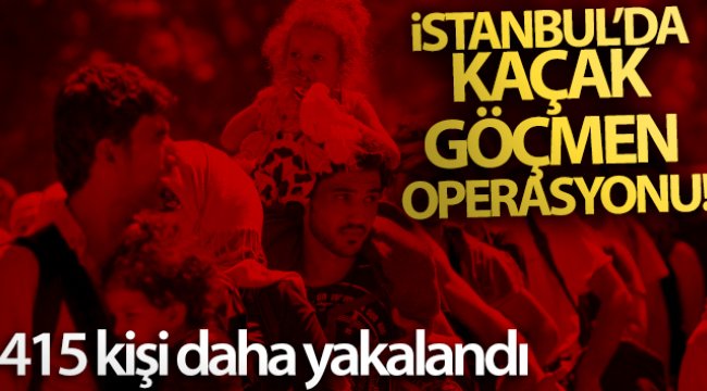 İstanbul’da kaçak göçmen operasyonu: 415 kişi daha yakalandı