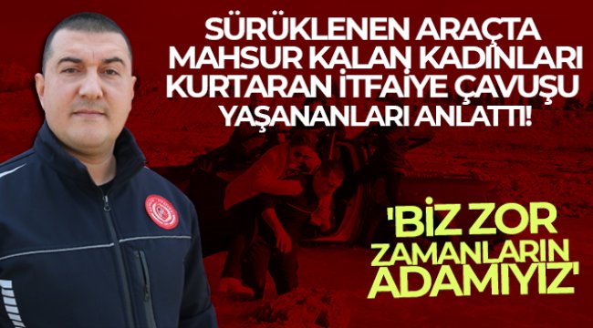 Sürüklenen araçta mahsur kalan kadınları sırtında kurtaran itfaiye çavuşu yaşananları anlattı